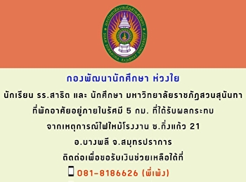 มหาวิทยาลัยราชภัฏสวนสุนันทา
มีความห่วงใยนักเรียนโรงเรียนสาธิตมหาวิทยาลัยราชภัฏสวนสุนันทา
และ นักศึกษามหาวิทยาลัยราชภัฏสวนสุนันทา
ที่พักอาศัยอยู่ในรัศมี ๕ กิโลเมตร
ที่ได้รับผลกระทบจากเหตุการณ์ไฟไหม้โรงงาน
ซอยกิ่งแก้ว ๒๒ อำเภอบางพลี
จังหวัดสมุทรปราการ